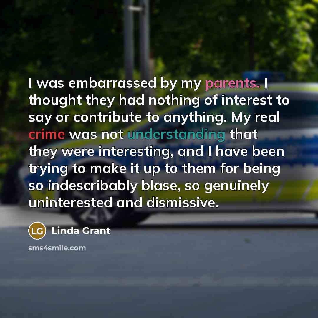 “I was embarrassed by my parents. I thought they had nothing of interest to say or contribute to anything. My real crime was not understanding that they were interesting, and I have been trying to make it up to them for being so indescribably blase, so genuinely uninterested and dismissive.” quote by Linda Grant