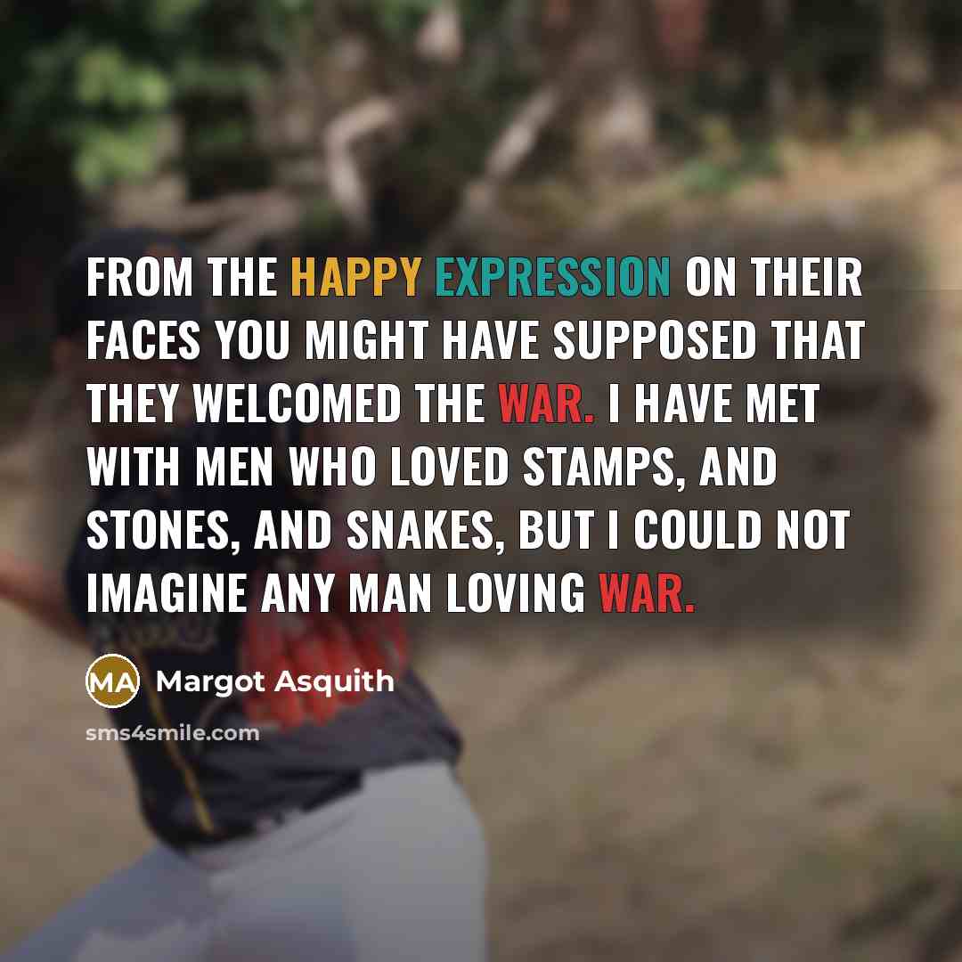 “From the happy expression on their faces you might have supposed that they welcomed the war. I have met with men who loved stamps, and stones, and snakes, but I could not imagine any man loving war.” quote by Margot Asquith