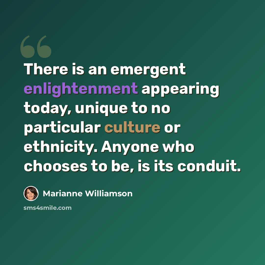 “There is an emergent enlightenment appearing today, unique to no particular culture or ethnicity. Anyone who chooses to be, is its conduit.” quote by Marianne Williamson