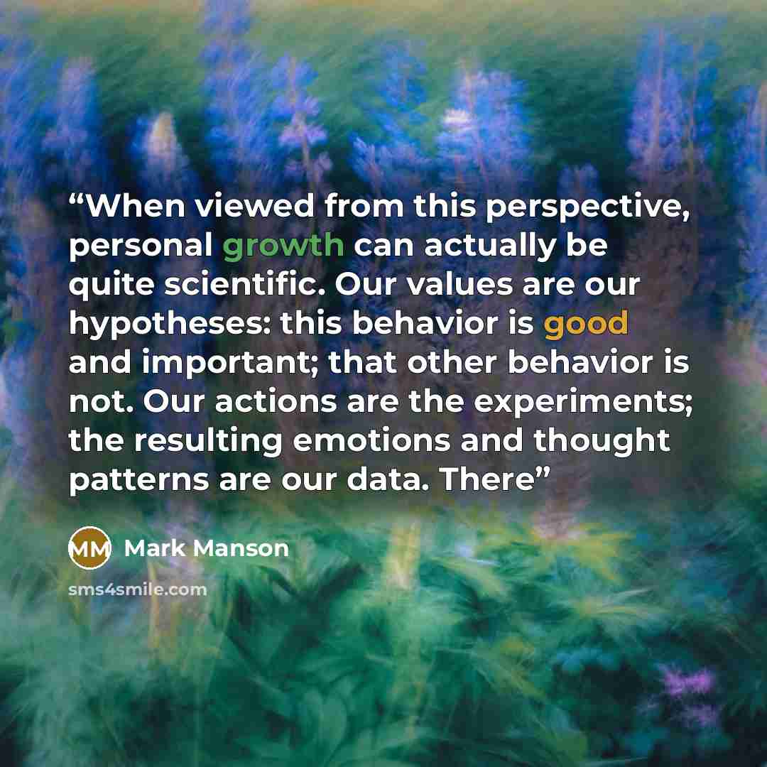 “When viewed from this perspective, personal growth can actually be quite scientific. Our values are our hypotheses: this behavior is good and important; that other behavior is not. Our actions are the experiments; the resulting emotions and thought patterns are our data. There” quote by Mark Manson