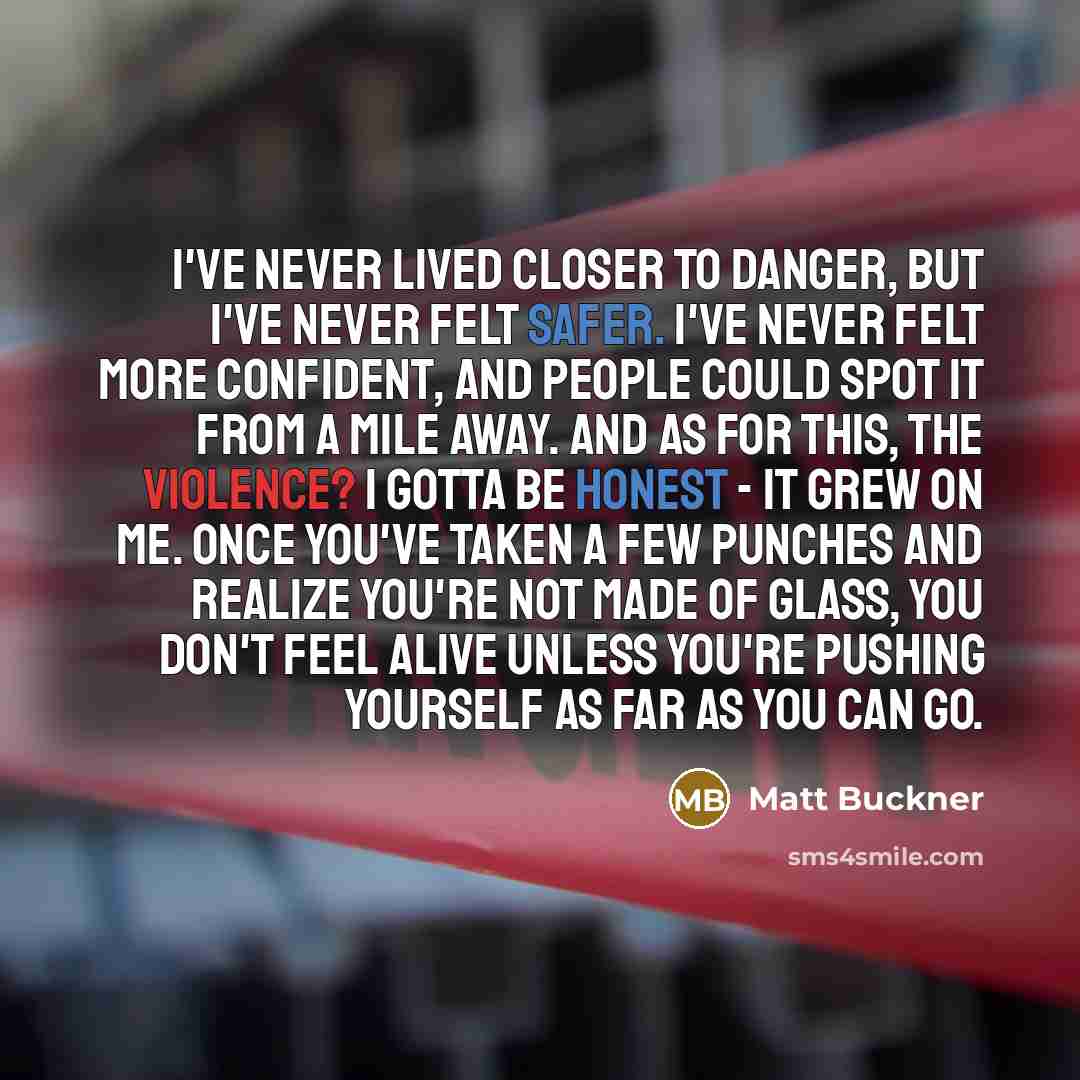 “I've never lived closer to danger, but I've never felt safer. I've never felt more confident, and people could spot it from a mile away. And as for this, the violence? I gotta be honest - it grew on me. Once you've taken a few punches and realize you're not made of glass, you don't feel alive…” quote by Matt Buckner