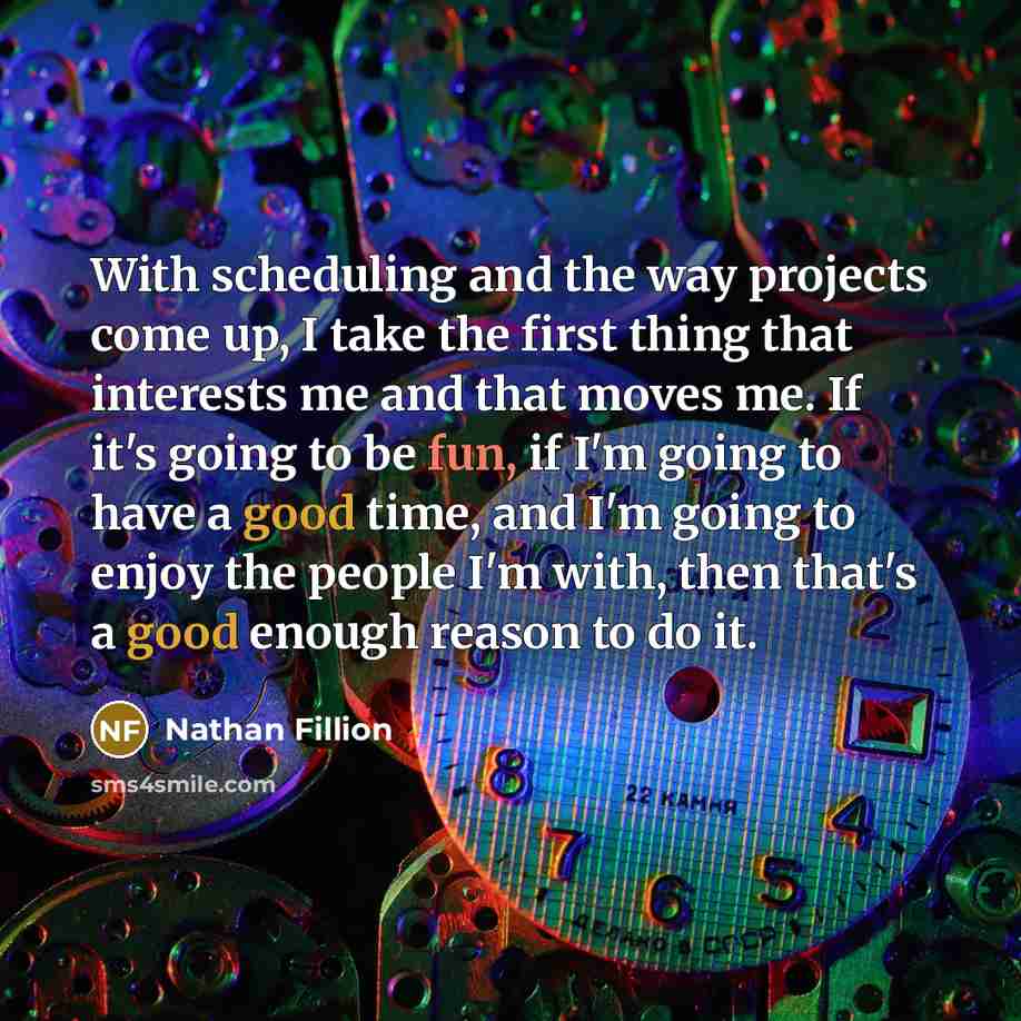 “With scheduling and the way projects come up, I take the first thing that interests me and that moves me. If it's going to be fun, if I'm going to have a good time, and I'm going to enjoy the people I'm with, then that's a good enough reason to do it.” quote by Nathan Fillion