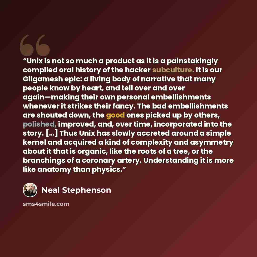 “Unix is not so much a product as it is a painstakingly compiled oral history of the hacker subculture. It is our Gilgamesh epic: a living body of narrative that many people know by heart, and tell over and over again—making their own personal embellishments whenever it strikes their fancy. The bad…” quote by Neal Stephenson
