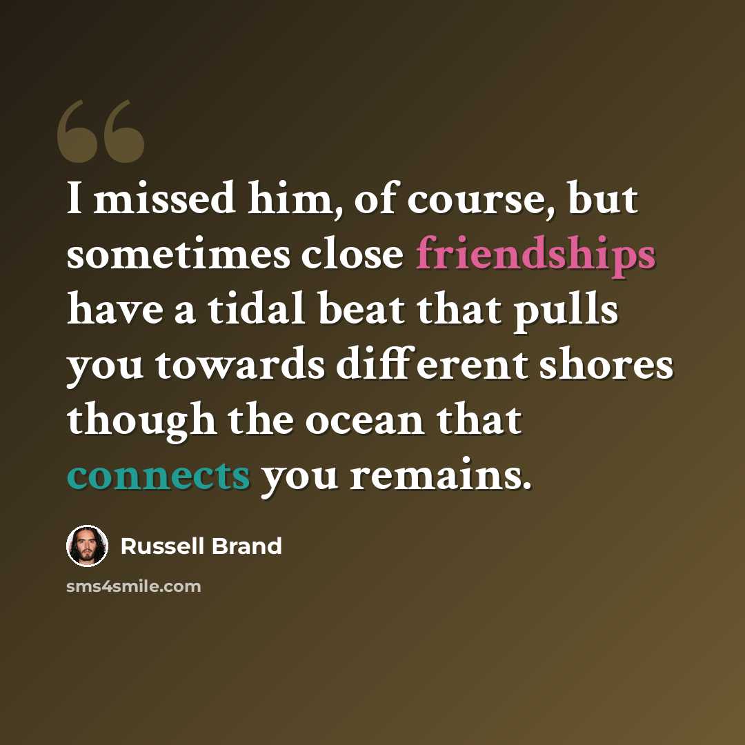 “I missed him, of course, but sometimes close friendships have a tidal beat that pulls you towards different shores though the ocean that connects you remains.” quote by Russell Brand