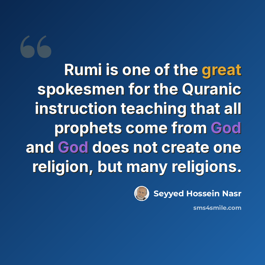 “Rumi is one of the great spokesmen for the Quranic instruction teaching that all prophets come from God and God does not create one religion, but many religions.” quote by Seyyed Hossein Nasr