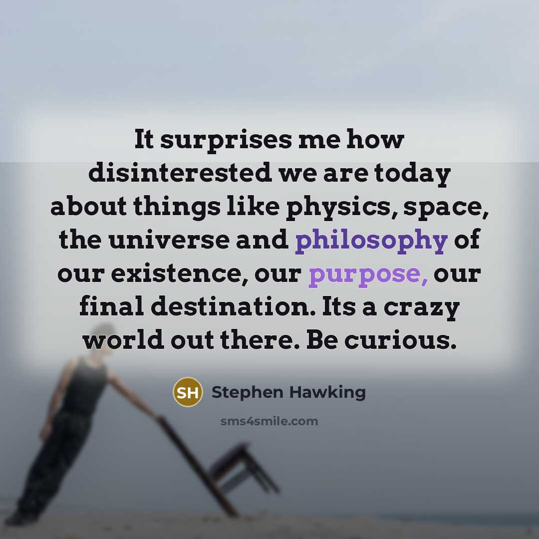 “It surprises me how disinterested we are today about things like physics, space, the universe and philosophy of our existence, our purpose, our final destination. Its a crazy world out there. Be curious.” quote by Stephen Hawking