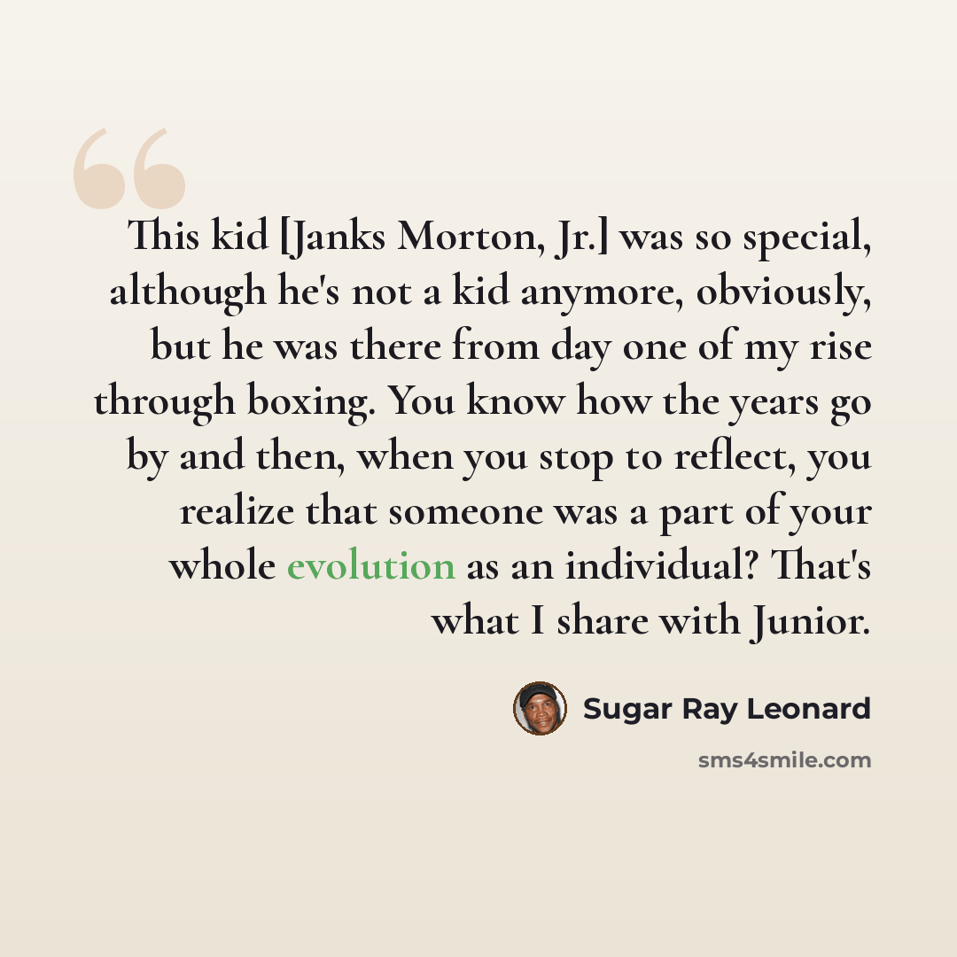 “This kid [Janks Morton, Jr.] was so special, although he's not a kid anymore, obviously, but he was there from day one of my rise through boxing. You know how the years go by and then, when you stop to reflect, you realize that someone was a part of your whole evolution as an individual? That's…” quote by Sugar Ray Leonard