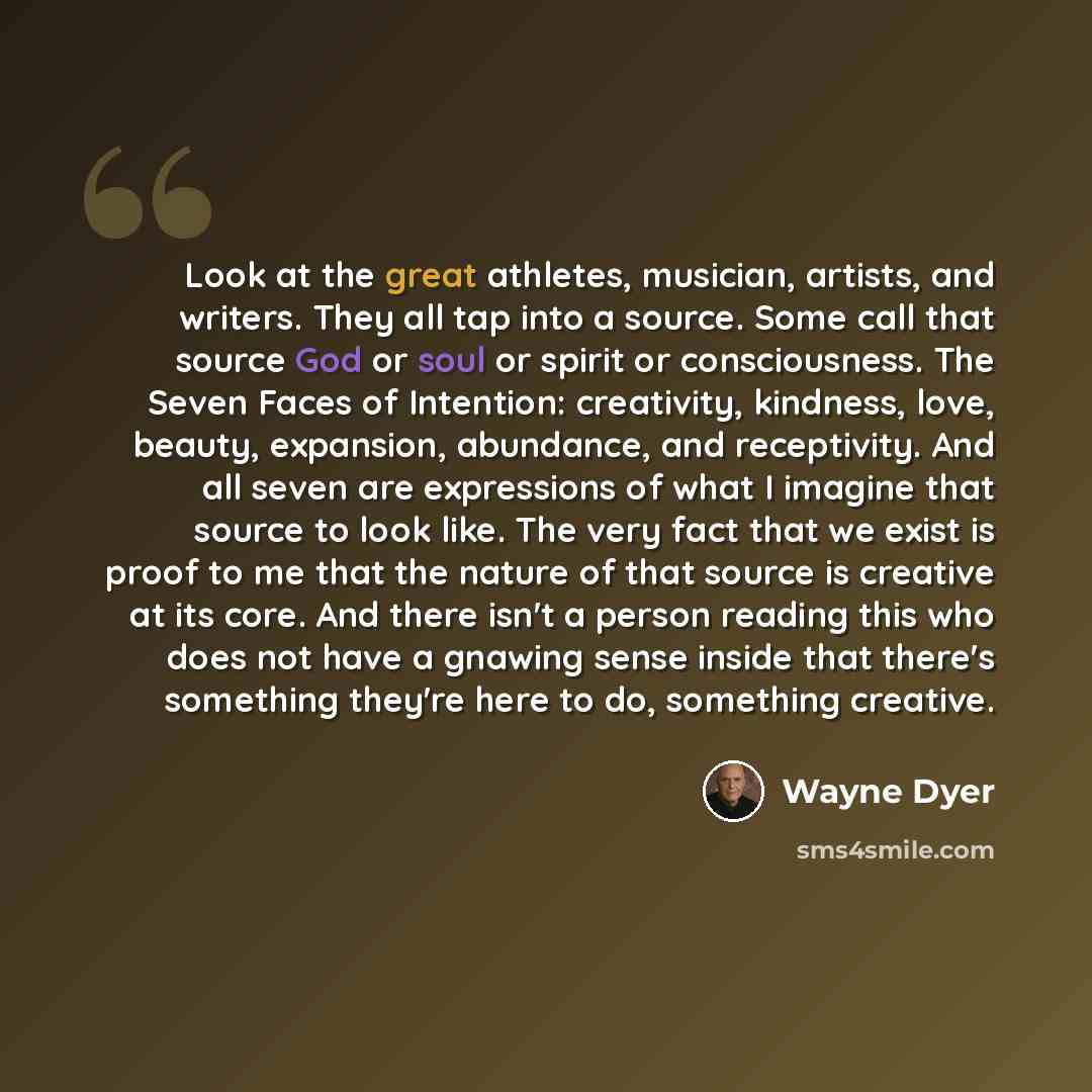 “Look at the great athletes, musician, artists, and writers. They all tap into a source. Some call that source God or soul or spirit or consciousness. The Seven Faces of Intention: creativity, kindness, love, beauty, expansion, abundance, and receptivity. And all seven are expressions of what I…” quote by Wayne Dyer