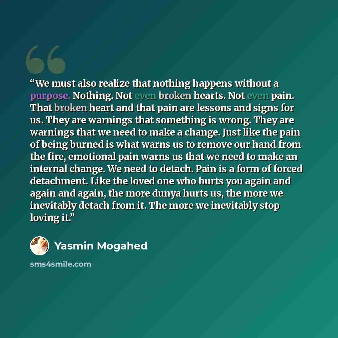 “We must also realize that nothing happens without a purpose. Nothing. Not even broken hearts. Not even pain. That broken heart and that pain are lessons and signs for us. They are warnings that something is wrong. They are warnings that we need to make a change. Just like the pain of being burned…” quote by Yasmin Mogahed