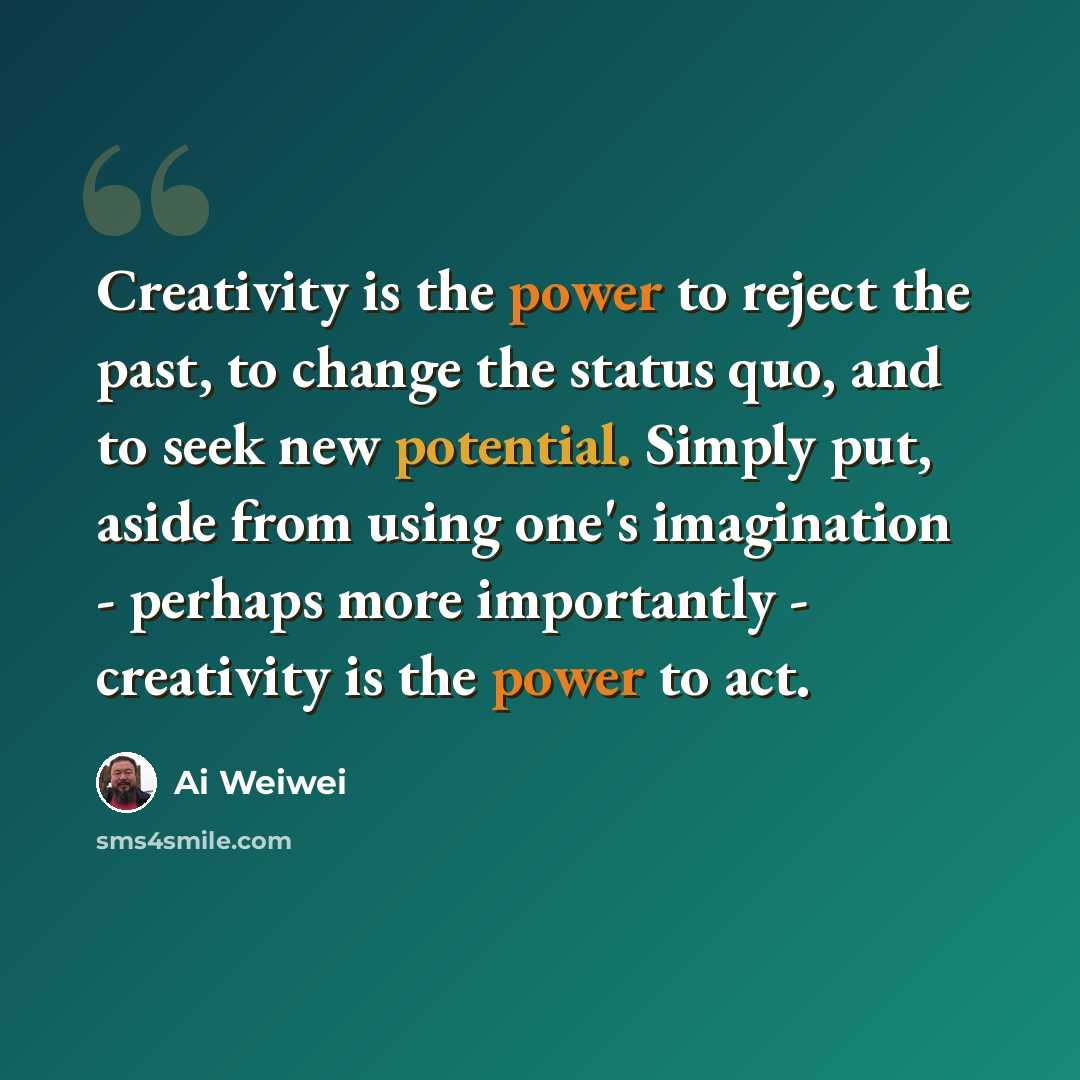 “Creativity is the power to reject the past, to change the status quo, and to seek new potential. Simply put, aside from using one's imagination - perhaps more importantly - creativity is the power to act.” quote by Ai Weiwei