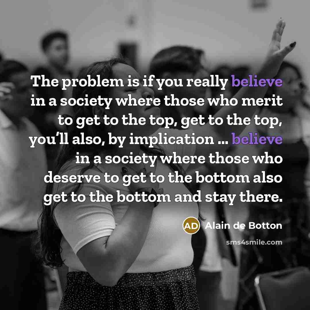 “The problem is if you really believe in a society where those who merit to get to the top, get to the top, you’ll also, by implication … believe in a society where those who deserve to get to the bottom also get to the bottom and stay there.” quote by Alain de Botton