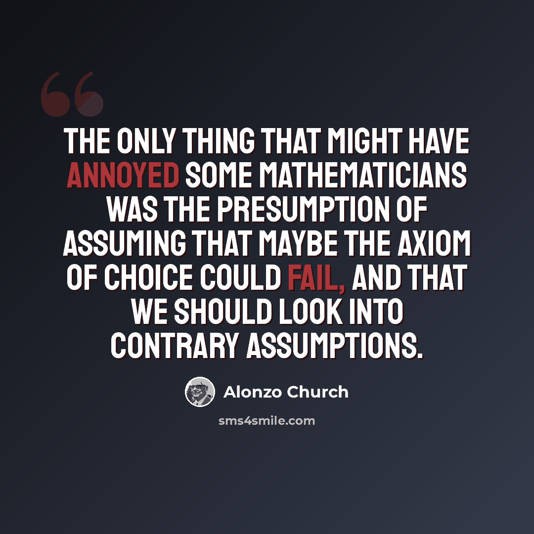 “The only thing that might have annoyed some mathematicians was the presumption of assuming that maybe the axiom of choice could fail, and that we should look into contrary assumptions.” quote by Alonzo Church