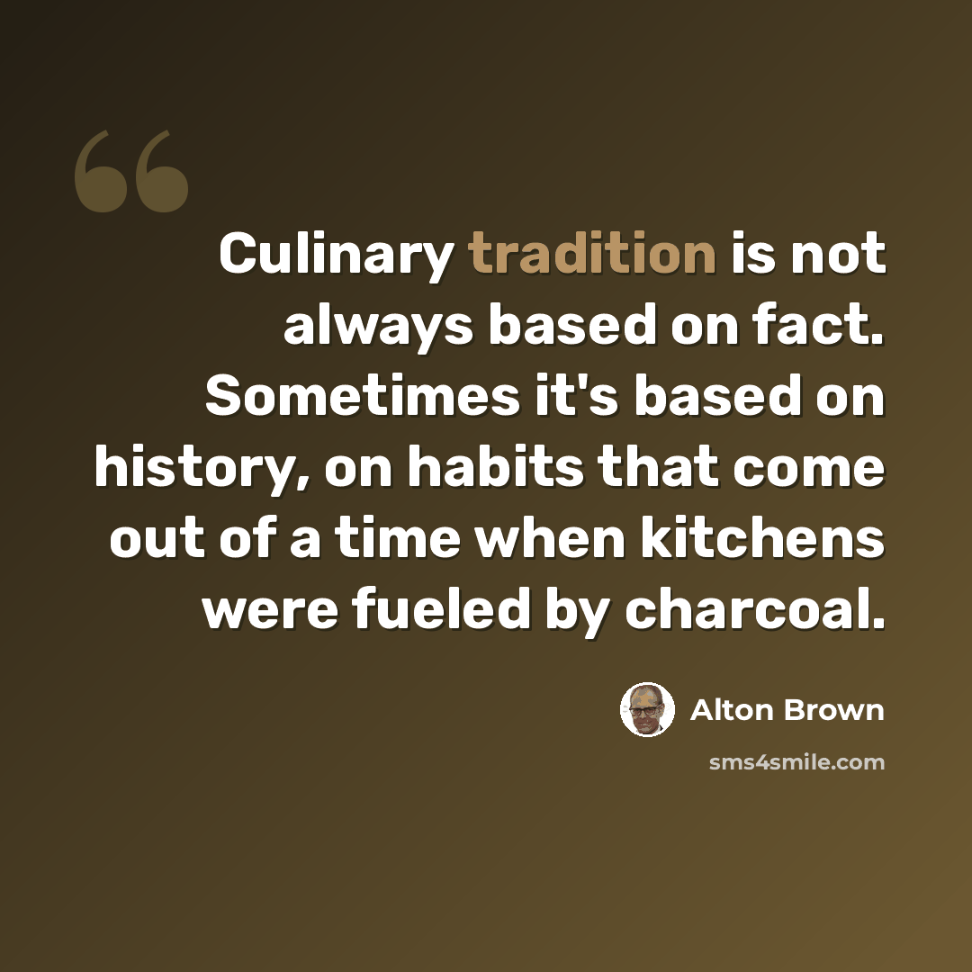 “Culinary tradition is not always based on fact. Sometimes it's based on history, on habits that come out of a time when kitchens were fueled by charcoal.” quote by Alton Brown