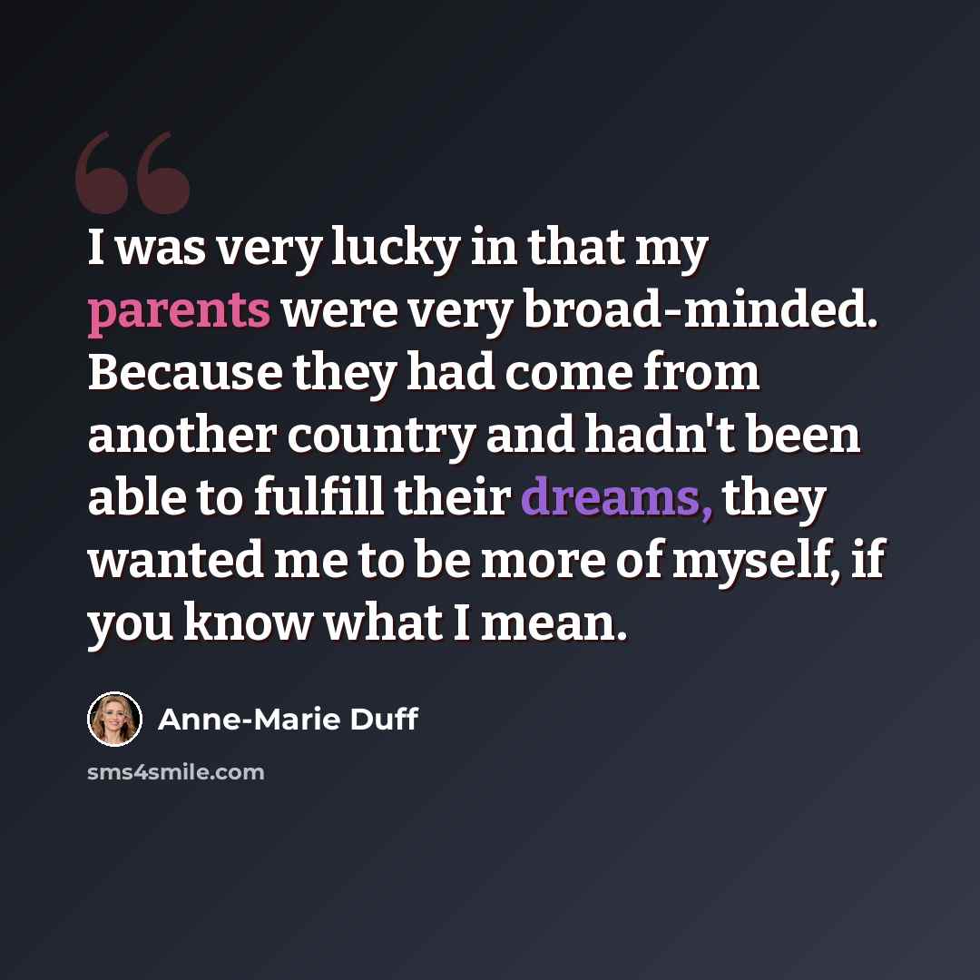 “I was very lucky in that my parents were very broad-minded. Because they had come from another country and hadn't been able to fulfill their dreams, they wanted me to be more of myself, if you know what I mean.” quote by Anne-Marie Duff