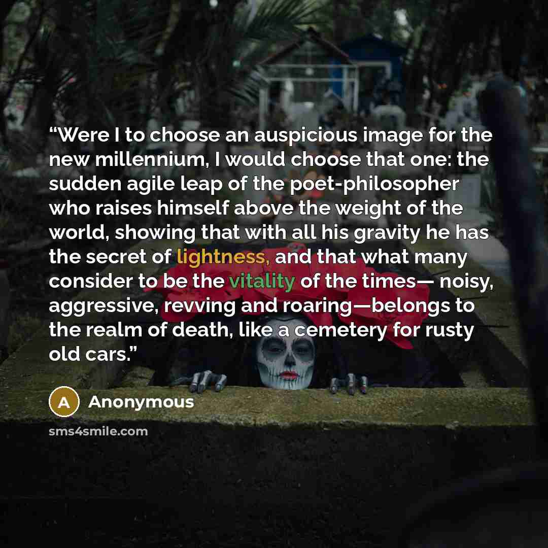 “Were I to choose an auspicious image for the new millennium, I would choose that one: the sudden agile leap of the poet-philosopher who raises himself above the weight of the world, showing that with all his gravity he has the secret of lightness, and that what many consider to be the vitality of…” quote by Anonymous