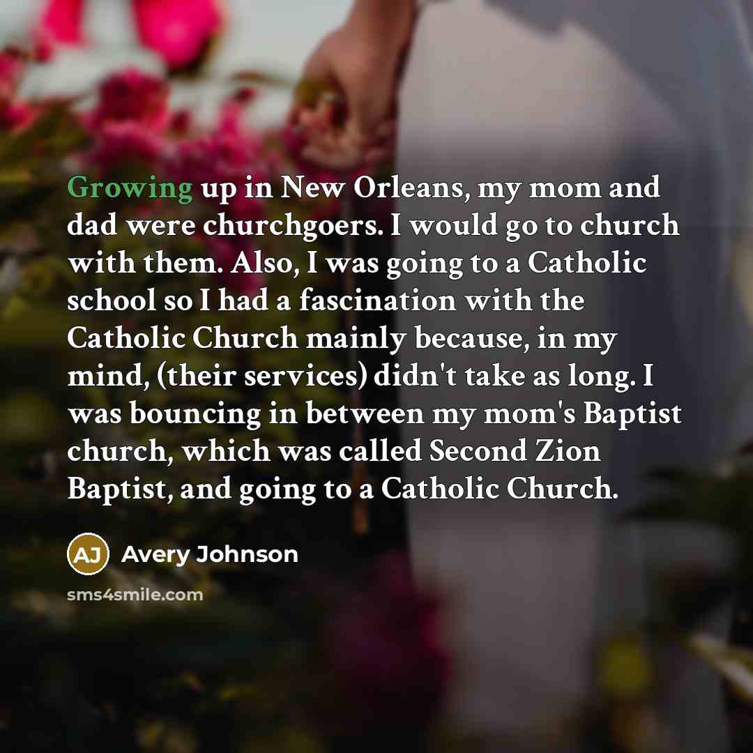 “Growing up in New Orleans, my mom and dad were churchgoers. I would go to church with them. Also, I was going to a Catholic school so I had a fascination with the Catholic Church mainly because, in my mind, (their services) didn't take as long. I was bouncing in between my mom's Baptist church…” quote by Avery Johnson