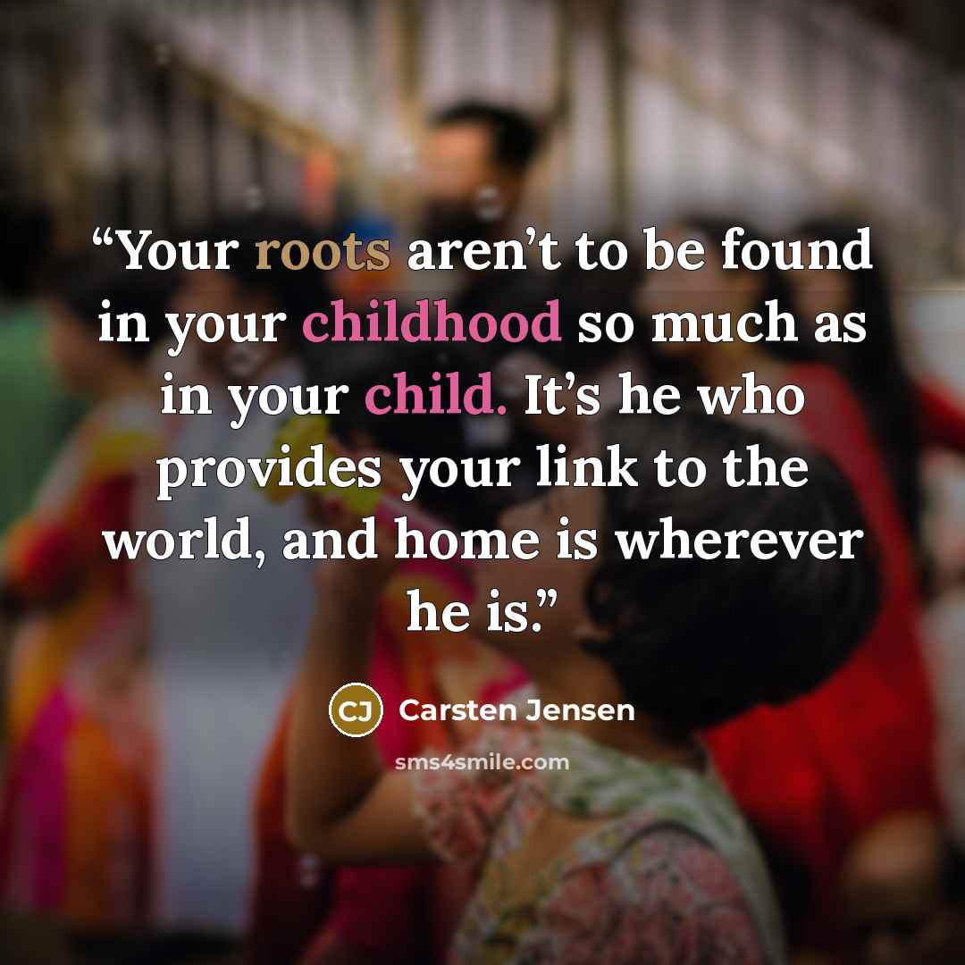 “Your roots aren’t to be found in your childhood so much as in your child. It’s he who provides your link to the world, and home is wherever he is.” quote by Carsten Jensen