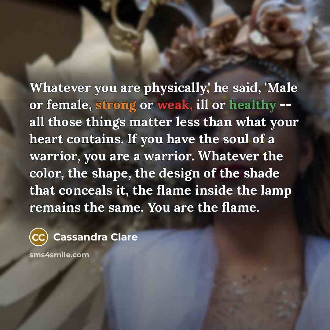 “Whatever you are physically,' he said, 'Male or female, strong or weak, ill or healthy -- all those things matter less than what your heart contains. If you have the soul of a warrior, you are a warrior. Whatever the color, the shape, the design of the shade that conceals it, the flame inside the…” quote by Cassandra Clare