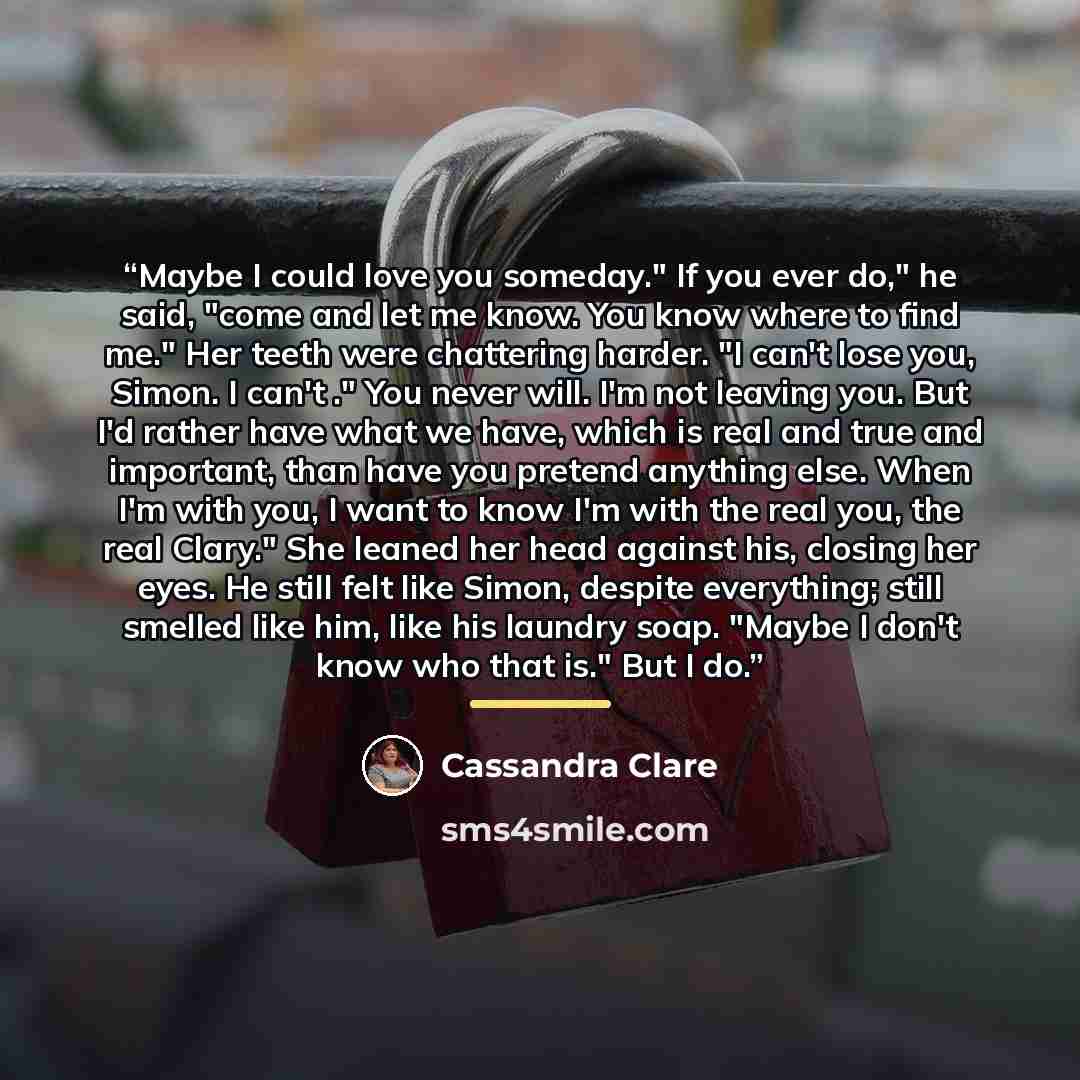 “Maybe I could love you someday." If you ever do," he said, "come and let me know. You know where to find me." Her teeth were chattering harder. "I can't lose you, Simon. I can't ." You never will. I'm not leaving you. But I'd rather have what we have, which is real and true and important, than…” quote by Cassandra Clare