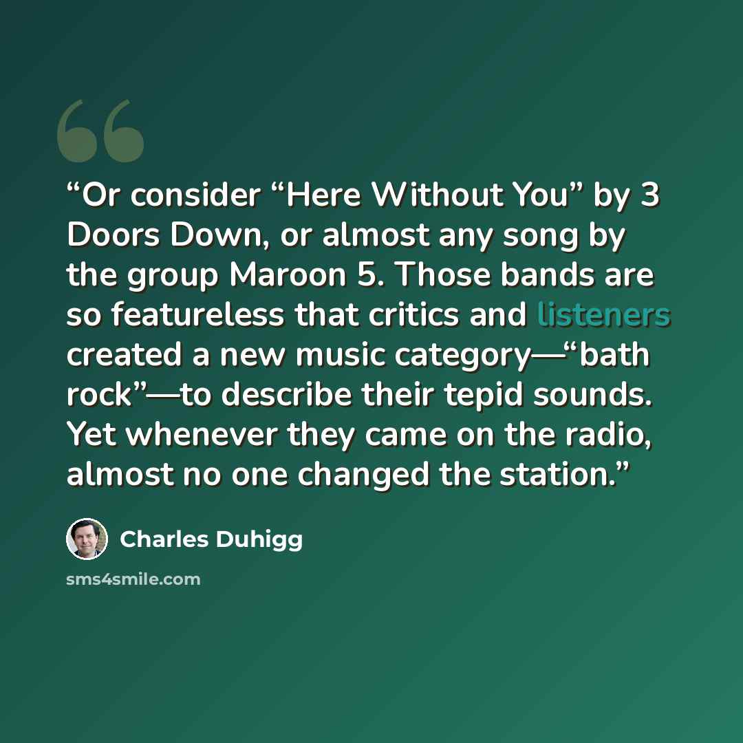 “Or consider “Here Without You” by 3 Doors Down, or almost any song by the group Maroon 5. Those bands are so featureless that critics and listeners created a new music category—“bath rock”—to describe their tepid sounds. Yet whenever they came on the radio, almost no one changed the station.” quote by Charles Duhigg