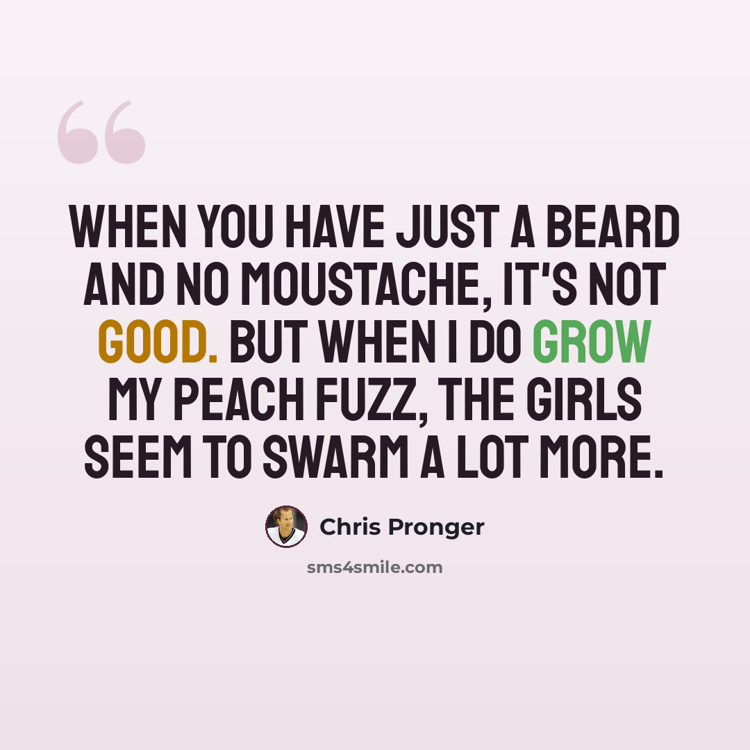 “When you have just a beard and no moustache, it's not good. But when I do grow my peach fuzz, the girls seem to swarm a lot more.” quote by Chris Pronger