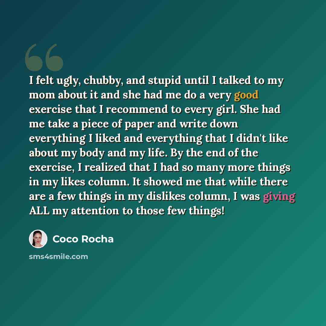 “I felt ugly, chubby, and stupid until I talked to my mom about it and she had me do a very good exercise that I recommend to every girl. She had me take a piece of paper and write down everything I liked and everything that I didn't like about my body and my life. By the end of the exercise, I…” quote by Coco Rocha