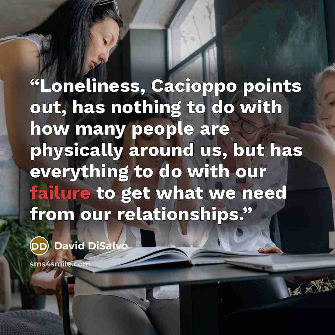 “Loneliness, Cacioppo points out, has nothing to do with how many people are physically around us, but has everything to do with our failure to get what we need from our relationships.” quote by David DiSalvo