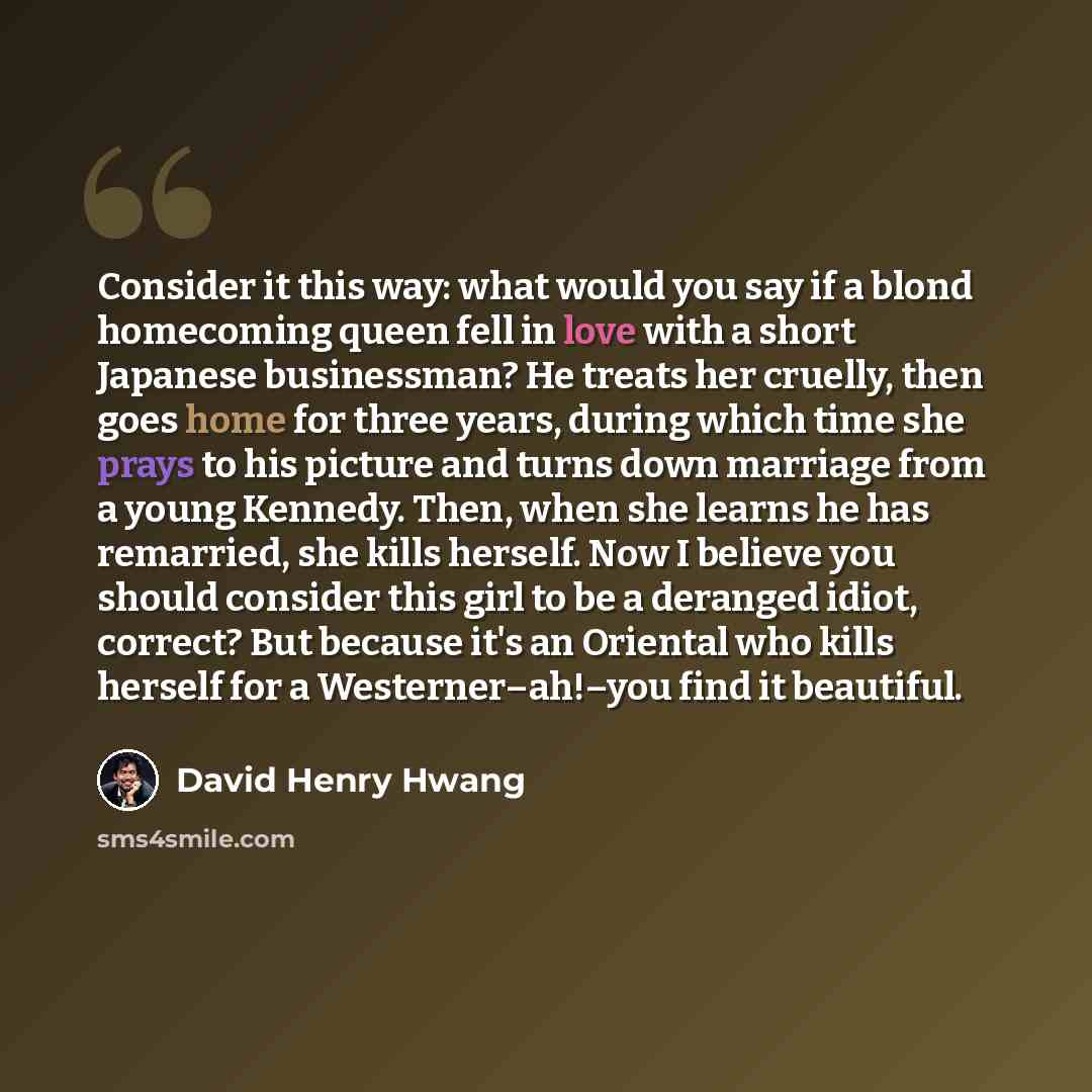 “Consider it this way: what would you say if a blond homecoming queen fell in love with a short Japanese businessman? He treats her cruelly, then goes home for three years, during which time she prays to his picture and turns down marriage from a young Kennedy. Then, when she learns he has…” quote by David Henry Hwang
