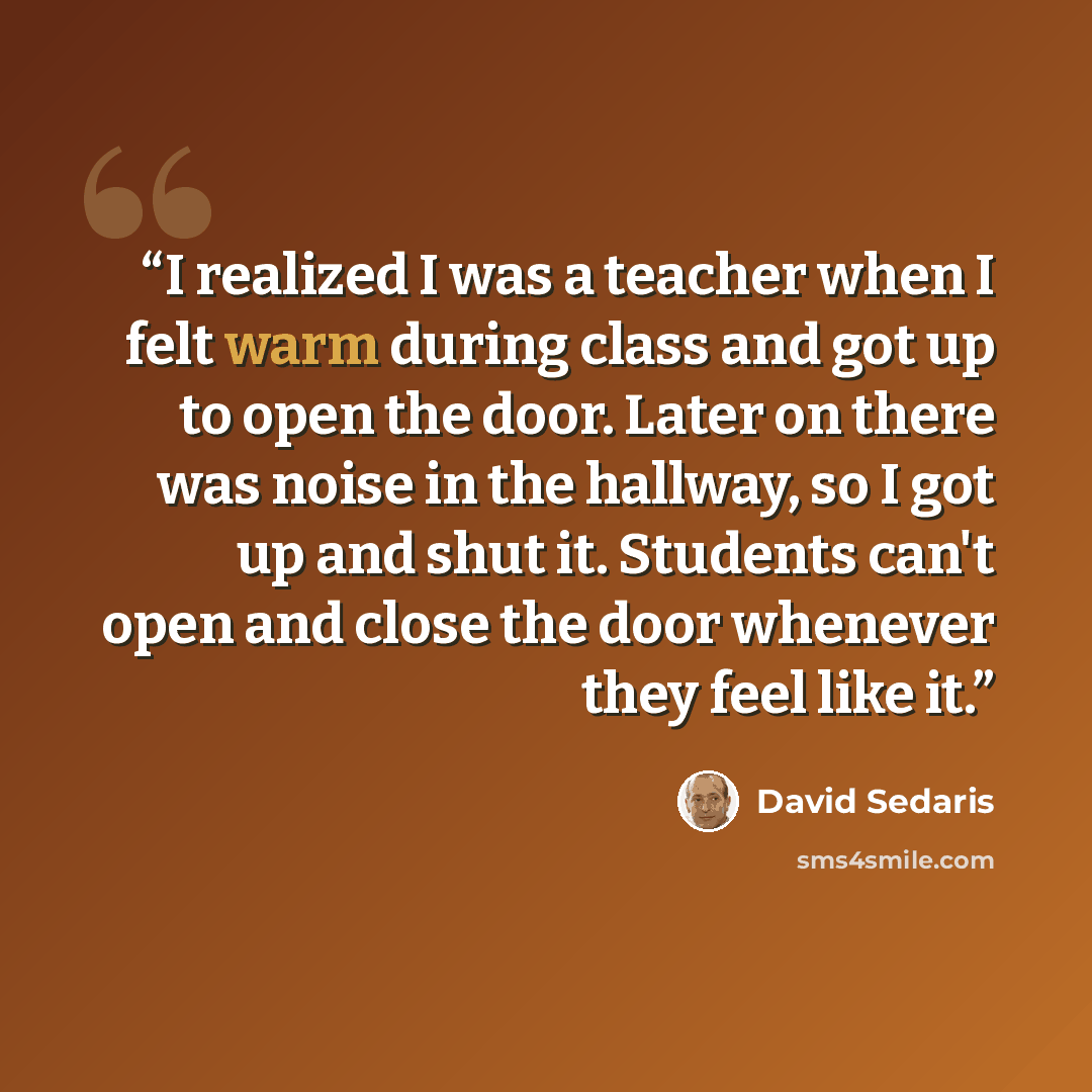“I realized I was a teacher when I felt warm during class and got up to open the door. Later on there was noise in the hallway, so I got up and shut it. Students can't open and close the door whenever they feel like it.” quote by David Sedaris