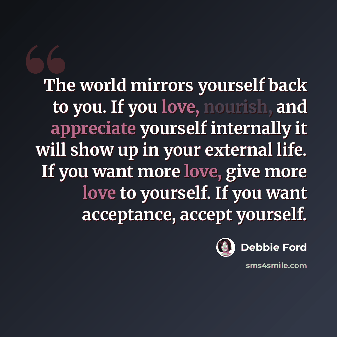 “The world mirrors yourself back to you. If you love, nourish, and appreciate yourself internally it will show up in your external life. If you want more love, give more love to yourself. If you want acceptance, accept yourself.” quote by Debbie Ford