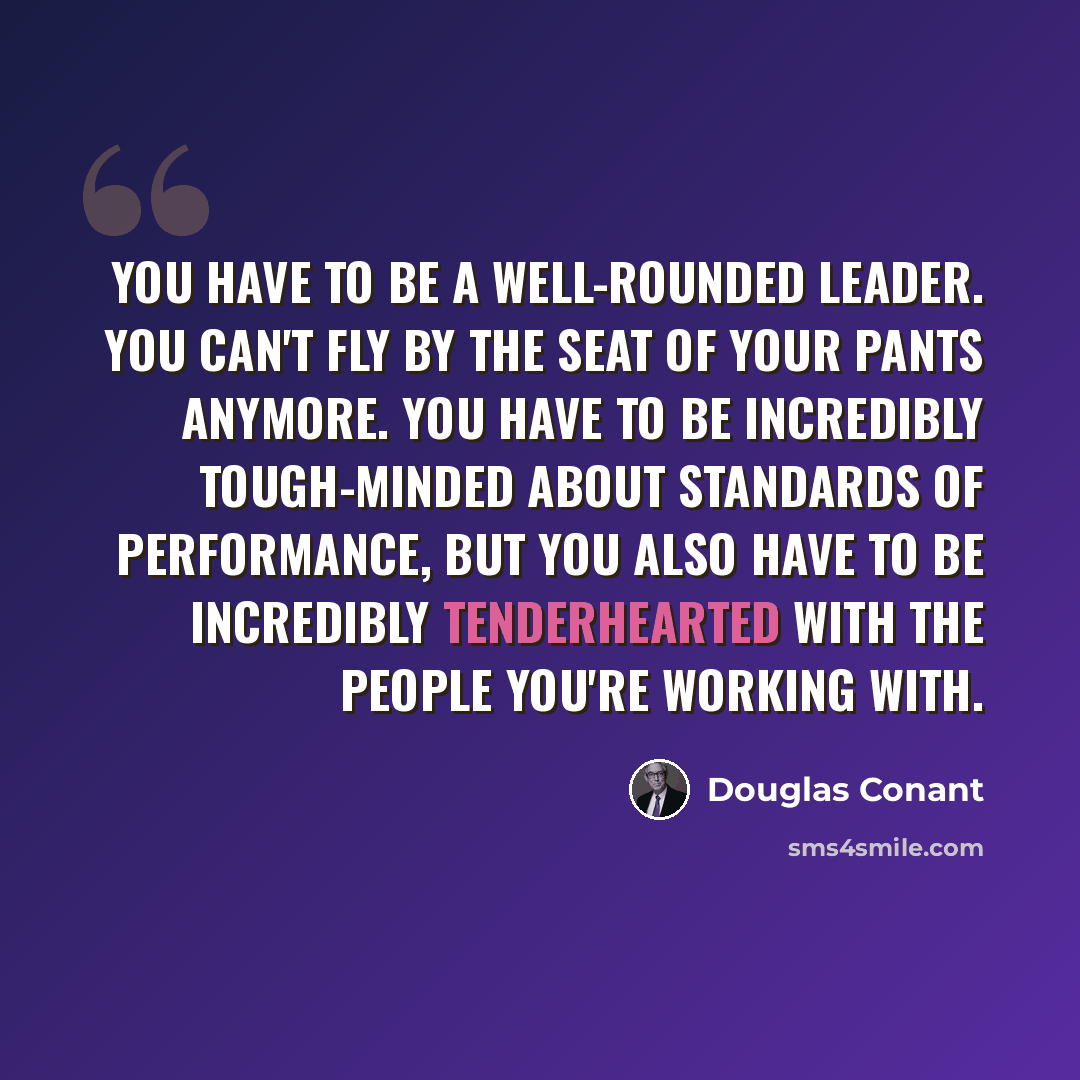“You have to be a well-rounded leader. You can't fly by the seat of your pants anymore. You have to be incredibly tough-minded about standards of performance, but you also have to be incredibly tenderhearted with the people you're working with.” quote by Douglas Conant