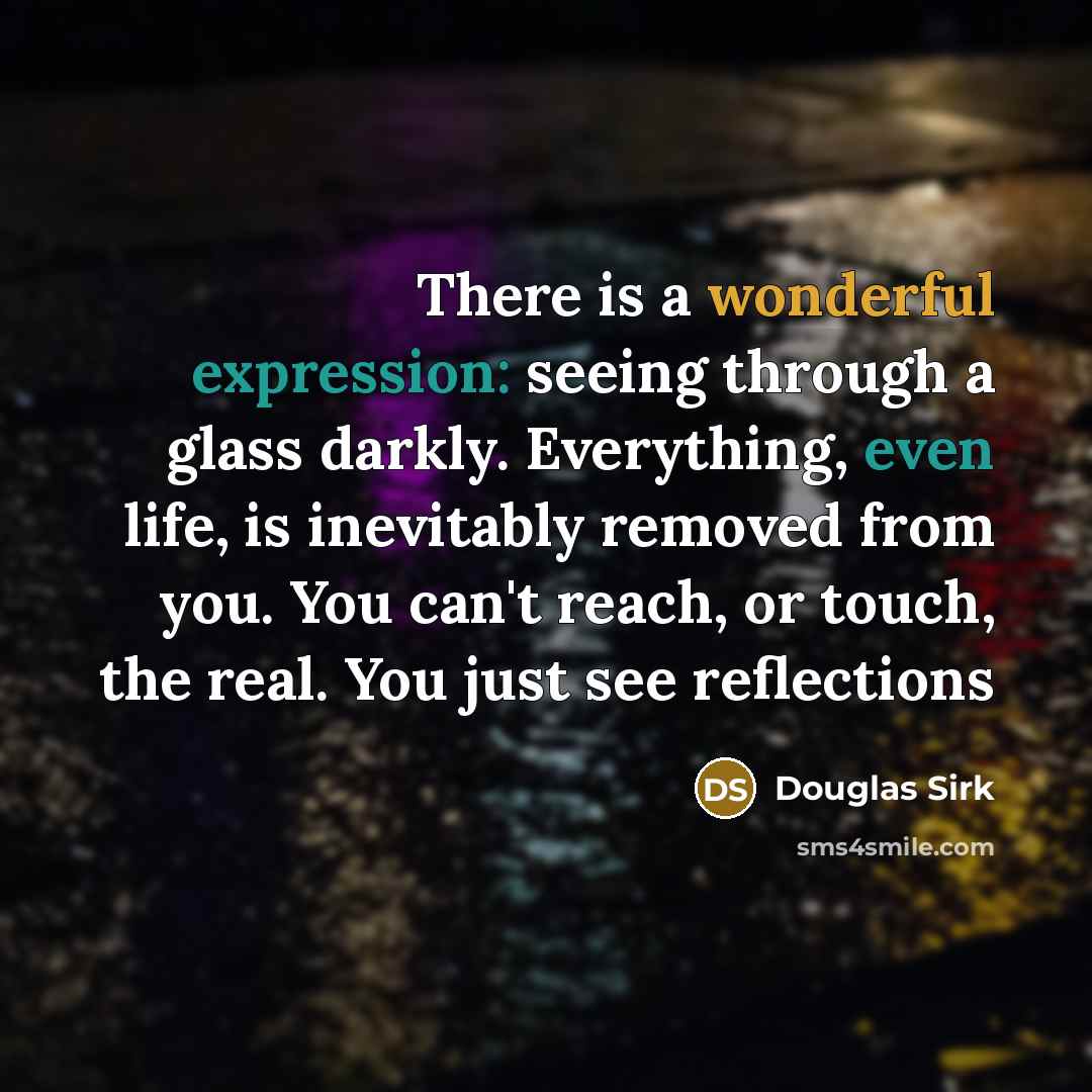 “There is a wonderful expression: seeing through a glass darkly. Everything, even life, is inevitably removed from you. You can't reach, or touch, the real. You just see reflections” quote by Douglas Sirk