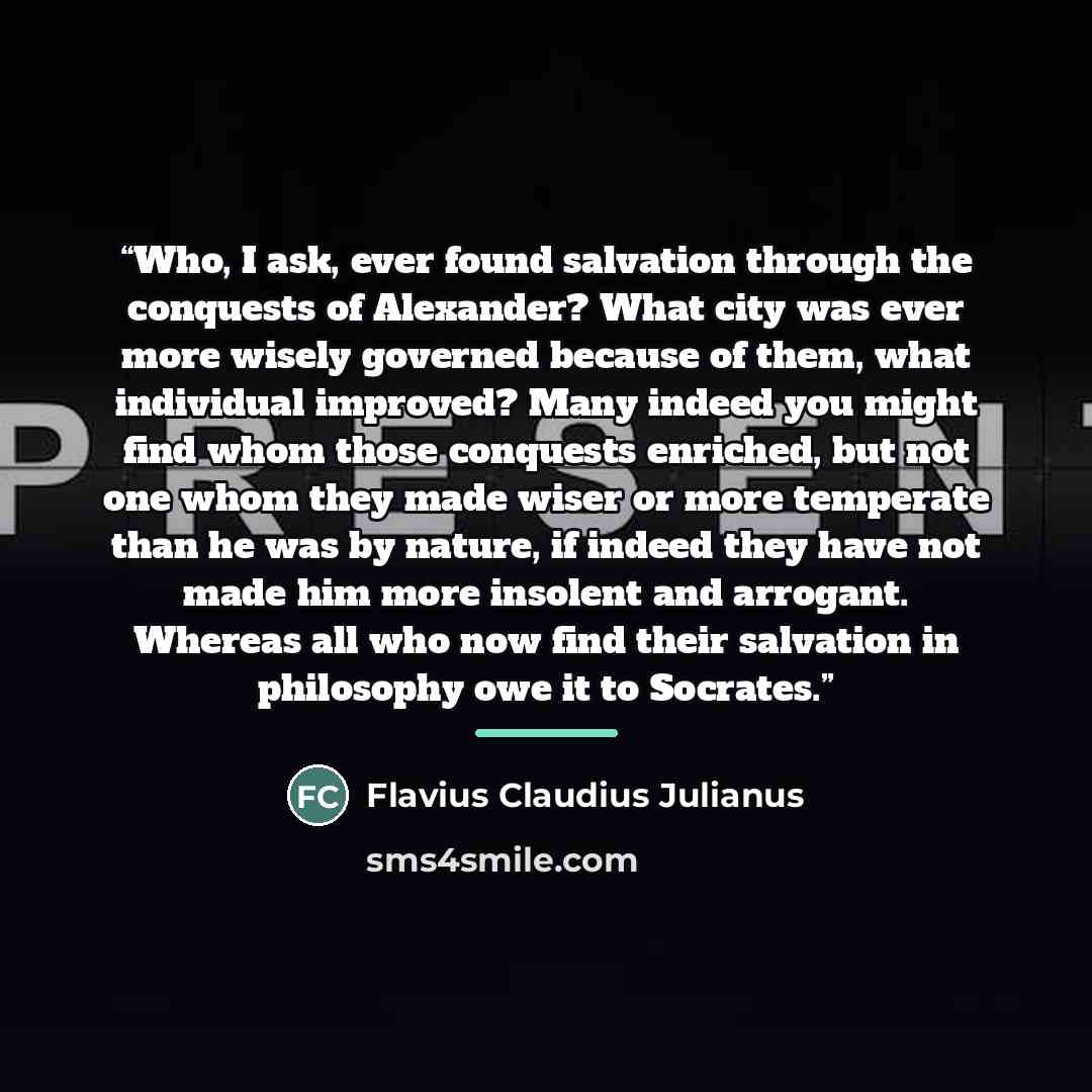 “Who, I ask, ever found salvation through the conquests of Alexander? What city was ever more wisely governed because of them, what individual improved? Many indeed you might find whom those conquests enriched, but not one whom they made wiser or more temperate than he was by nature, if indeed they…” quote by Flavius Claudius Julianus