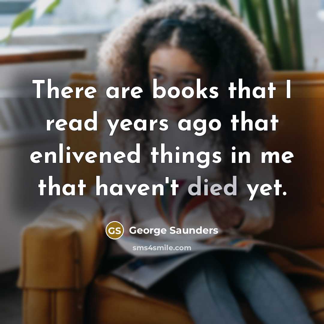 “There are books that I read years ago that enlivened things in me that haven't died yet.” quote by George Saunders