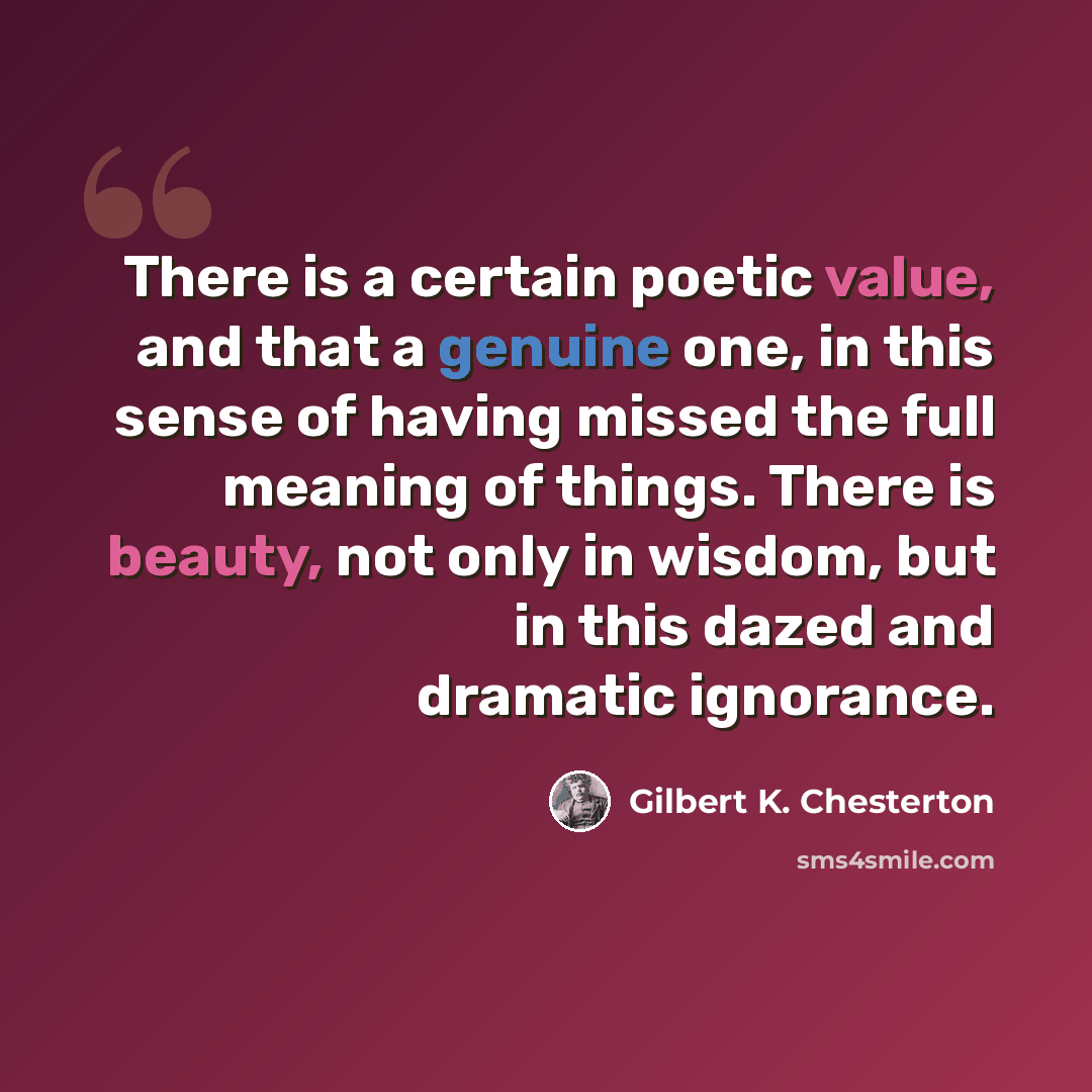 “There is a certain poetic value, and that a genuine one, in this sense of having missed the full meaning of things. There is beauty, not only in wisdom, but in this dazed and dramatic ignorance.” quote by Gilbert K. Chesterton