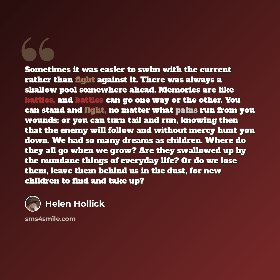 “Sometimes it was easier to swim with the current rather than fight against it. There was always a shallow pool somewhere ahead. Memories are like battles, and battles can go one way or the other. You can stand and fight, no matter what pains run from you wounds; or you can turn tail and run…” quote by Helen Hollick