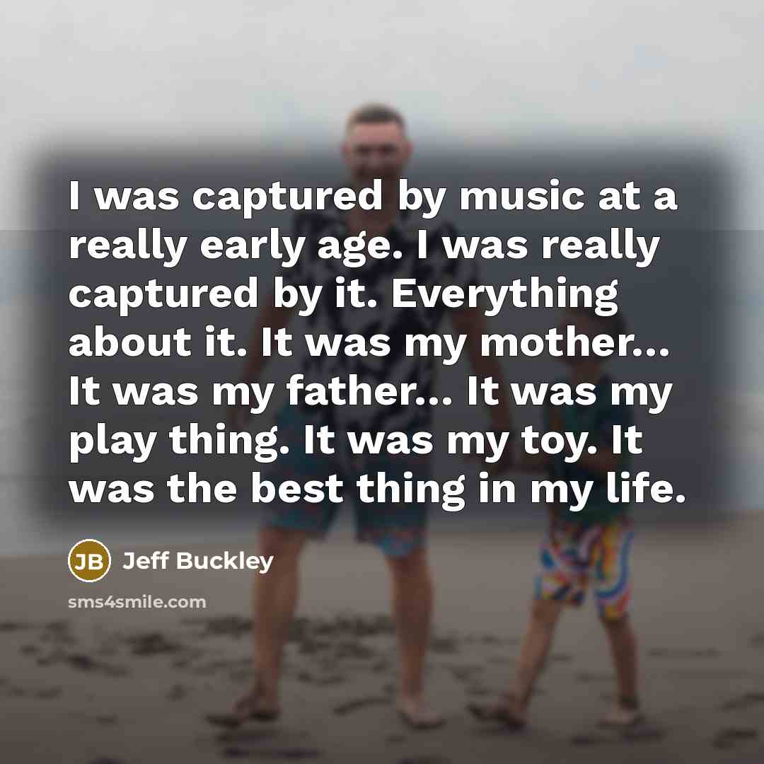 “I was captured by music at a really early age. I was really captured by it. Everything about it. It was my mother… It was my father… It was my play thing. It was my toy. It was the best thing in my life.” quote by Jeff Buckley