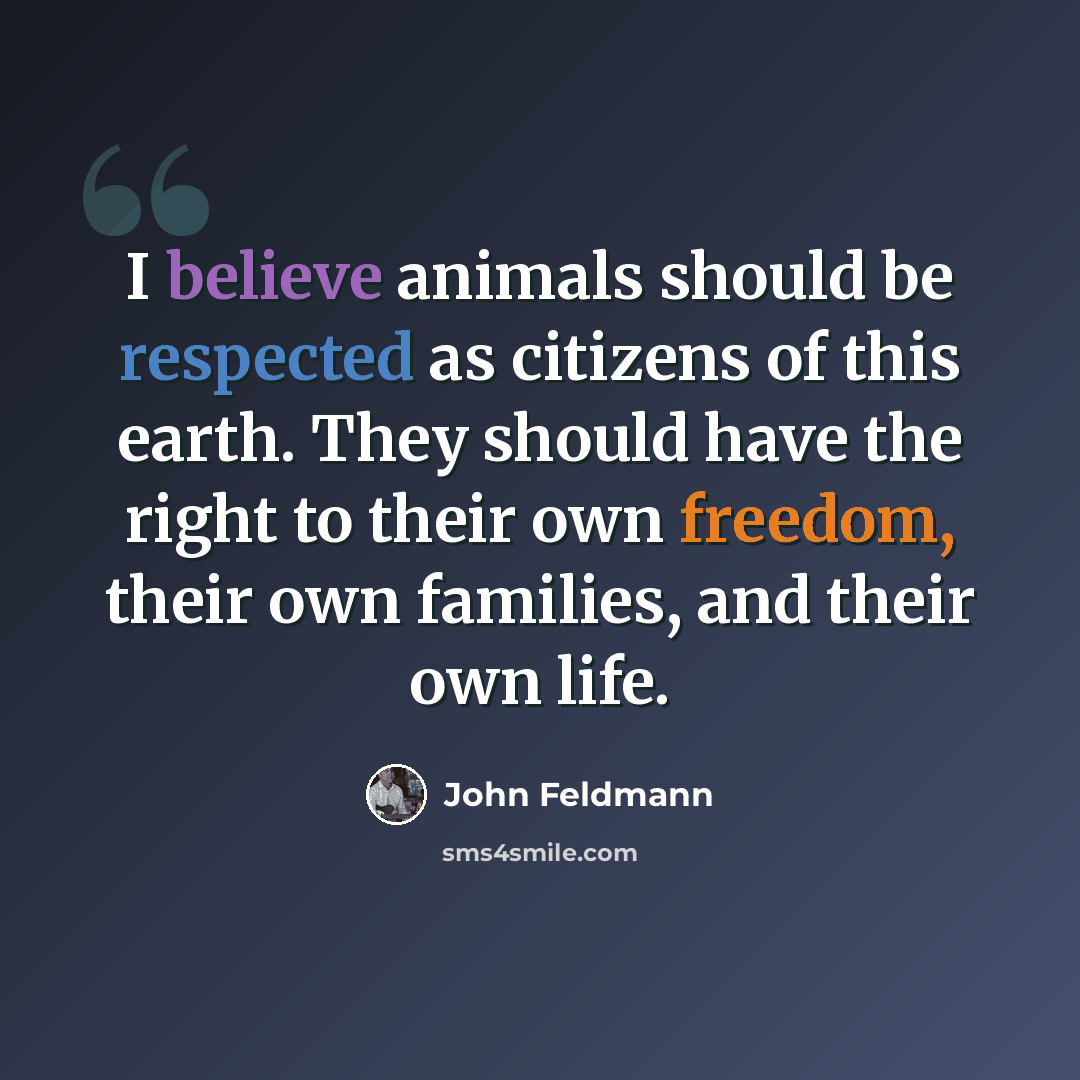 “I believe animals should be respected as citizens of this earth. They should have the right to their own freedom, their own families, and their own life.” quote by John Feldmann