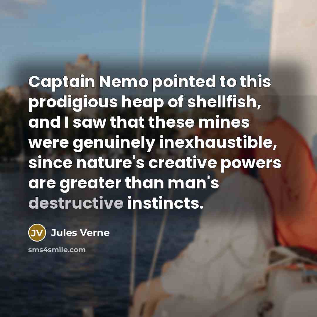 “Captain Nemo pointed to this prodigious heap of shellfish, and I saw that these mines were genuinely inexhaustible, since nature's creative powers are greater than man's destructive instincts.” quote by Jules Verne
