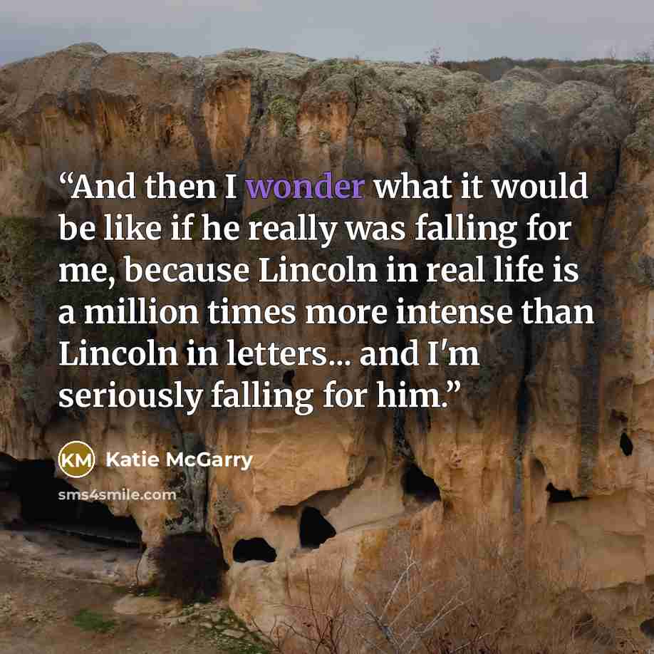“And then I wonder what it would be like if he really was falling for me, because Lincoln in real life is a million times more intense than Lincoln in letters... and I'm seriously falling for him.” quote by Katie McGarry