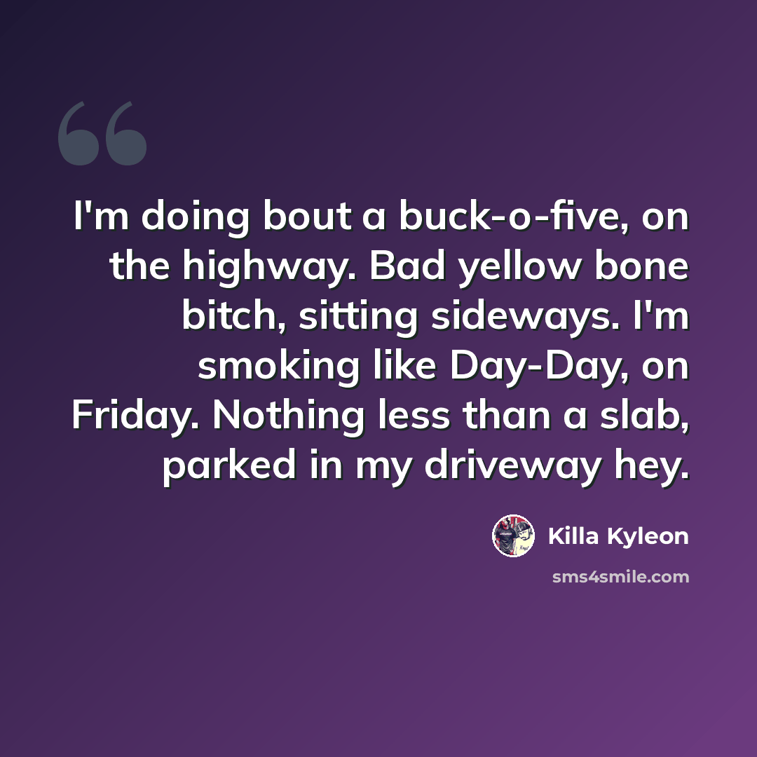 “I'm doing bout a buck-o-five, on the highway. Bad yellow bone bitch, sitting sideways. I'm smoking like Day-Day, on Friday. Nothing less than a slab, parked in my driveway hey.” quote by Killa Kyleon
