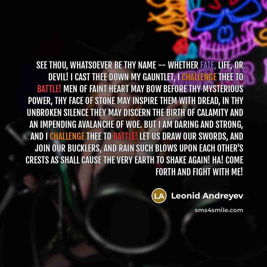“See thou, whatsoever be thy name -- whether Fate, Life, or Devil! I cast thee down my gauntlet, I challenge thee to battle! Men of faint heart may bow before thy mysterious power, thy face of stone may inspire them with dread, in thy unbroken silence they may discern the birth of calamity and an…” quote by Leonid Andreyev