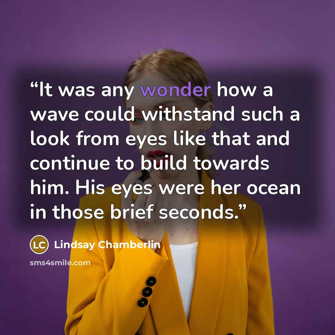 “It was any wonder how a wave could withstand such a look from eyes like that and continue to build towards him. His eyes were her ocean in those brief seconds.” quote by Lindsay Chamberlin
