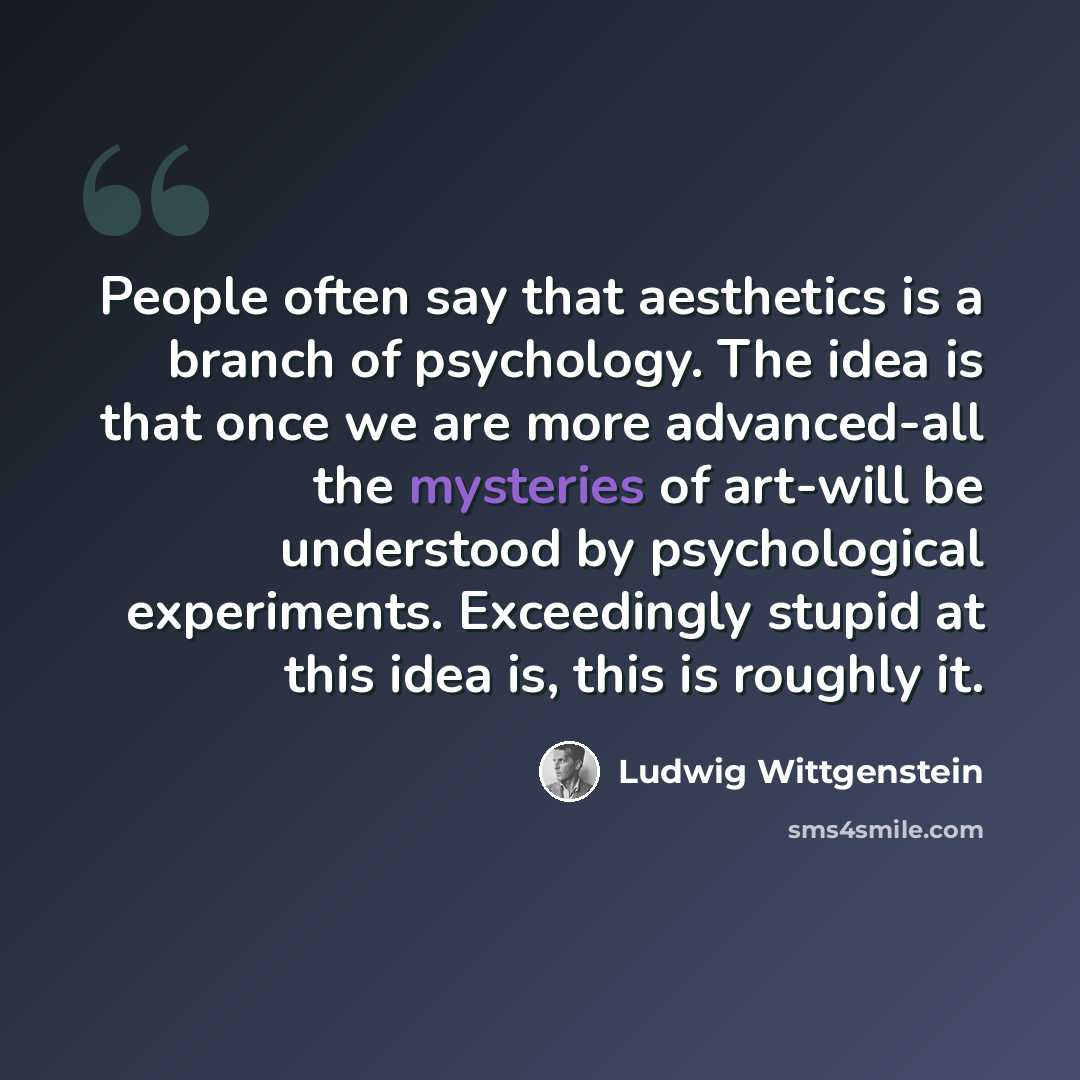 “People often say that aesthetics is a branch of psychology. The idea is that once we are more advanced-all the mysteries of art-will be understood by psychological experiments. Exceedingly stupid at this idea is, this is roughly it.” quote by Ludwig Wittgenstein