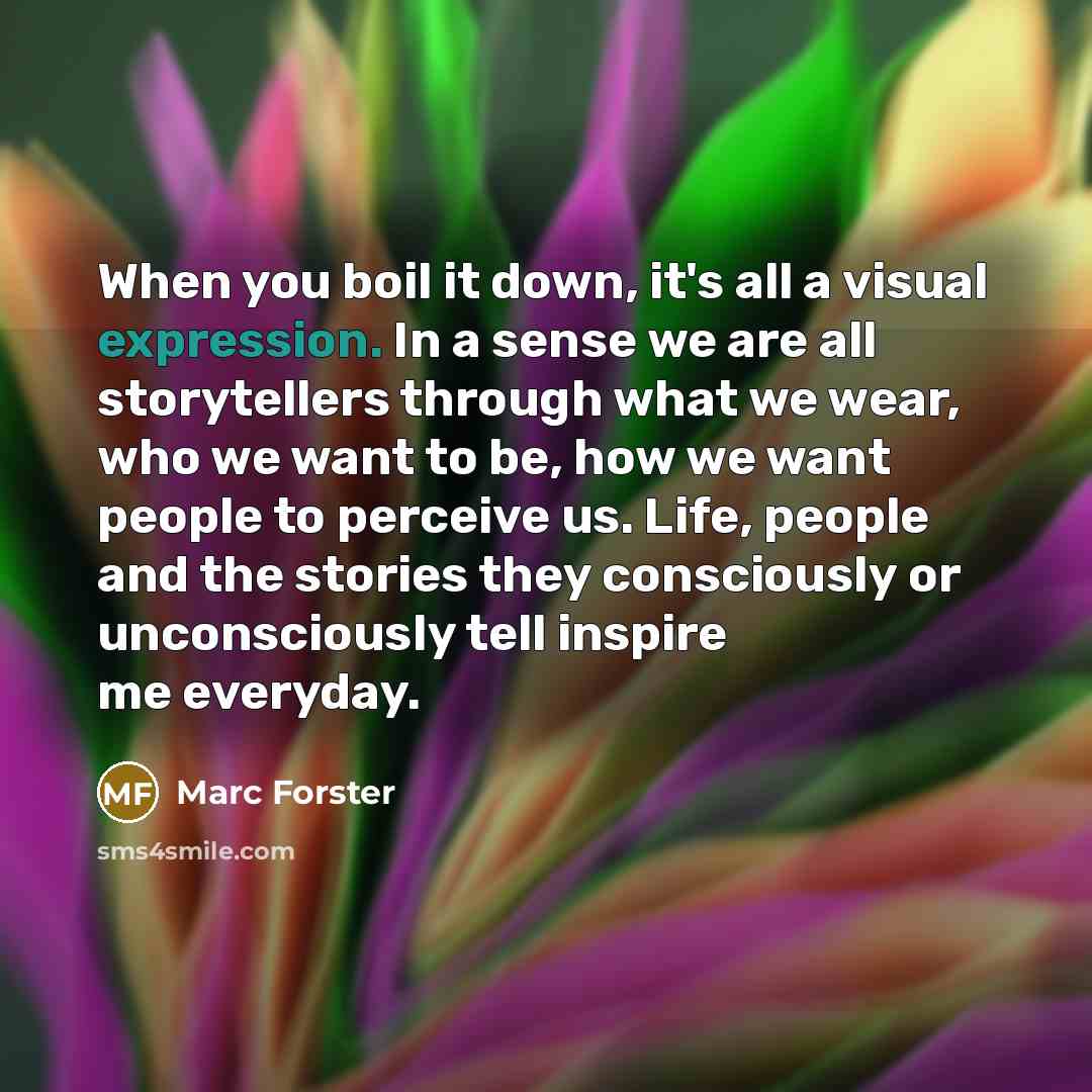 “When you boil it down, it's all a visual expression. In a sense we are all storytellers through what we wear, who we want to be, how we want people to perceive us. Life, people and the stories they consciously or unconsciously tell inspire me everyday.” quote by Marc Forster