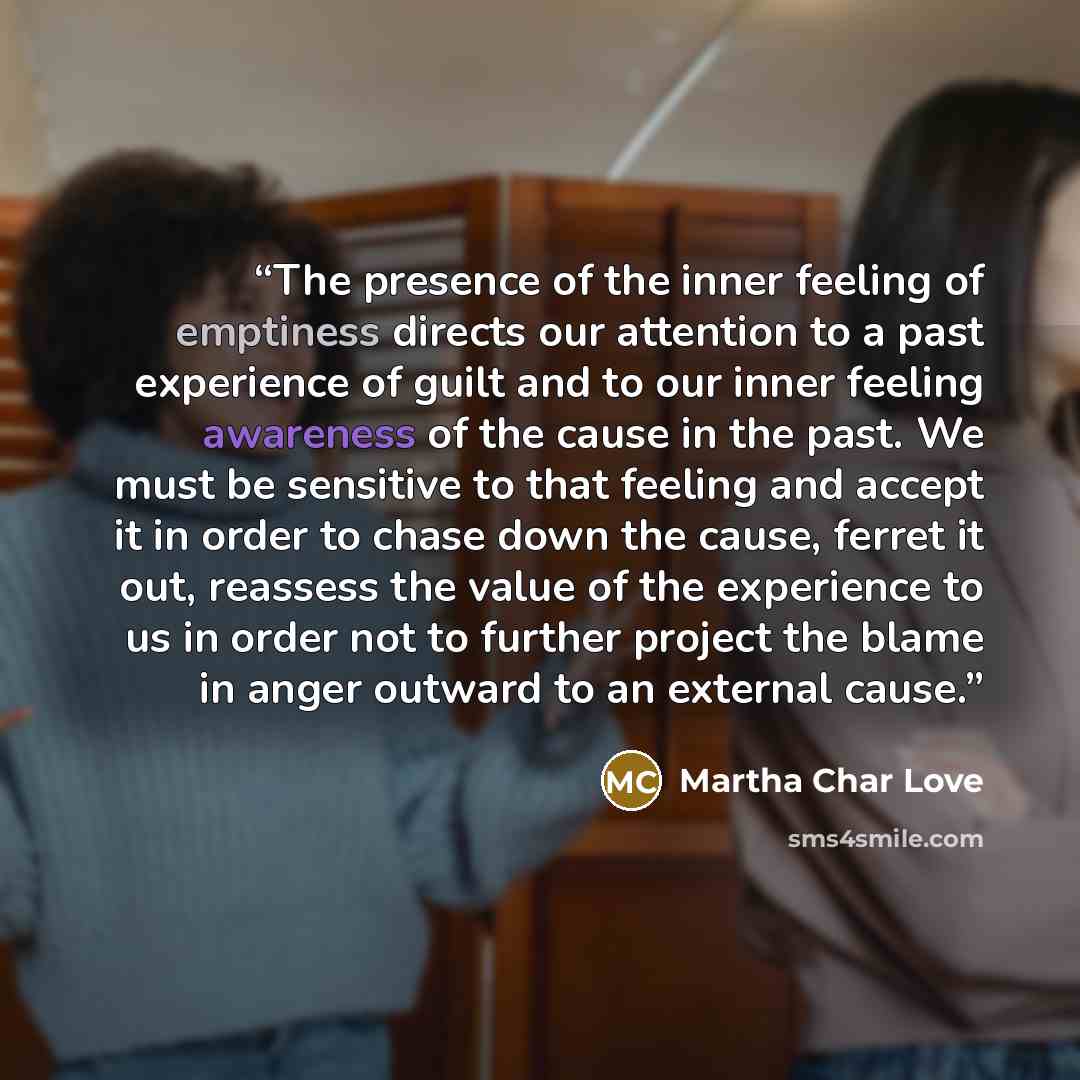 “The presence of the inner feeling of emptiness directs our attention to a past experience of guilt and to our inner feeling awareness of the cause in the past. We must be sensitive to that feeling and accept it in order to chase down the cause, ferret it out, reassess the value of the experience…” quote by Martha Char Love