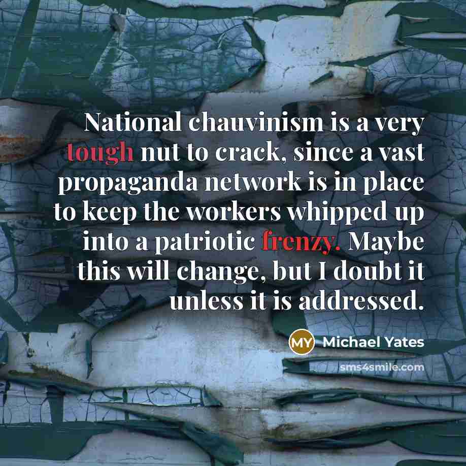 “National chauvinism is a very tough nut to crack, since a vast propaganda network is in place to keep the workers whipped up into a patriotic frenzy. Maybe this will change, but I doubt it unless it is addressed.” quote by Michael Yates