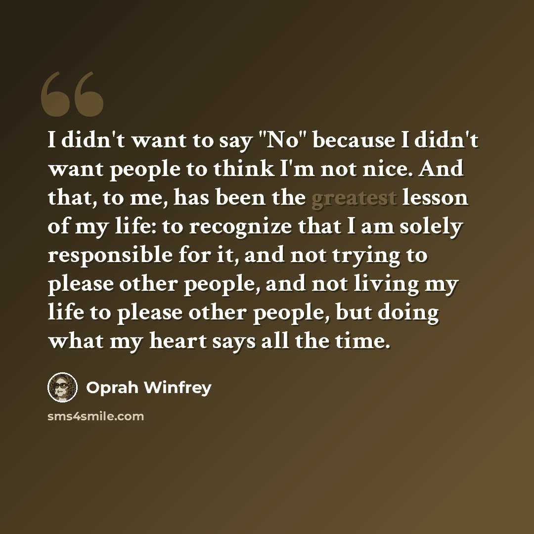 “I didn't want to say "No" because I didn't want people to think I'm not nice. And that, to me, has been the greatest lesson of my life: to recognize that I am solely responsible for it, and not trying to please other people, and not living my life to please other people, but doing what my heart…” quote by Oprah Winfrey