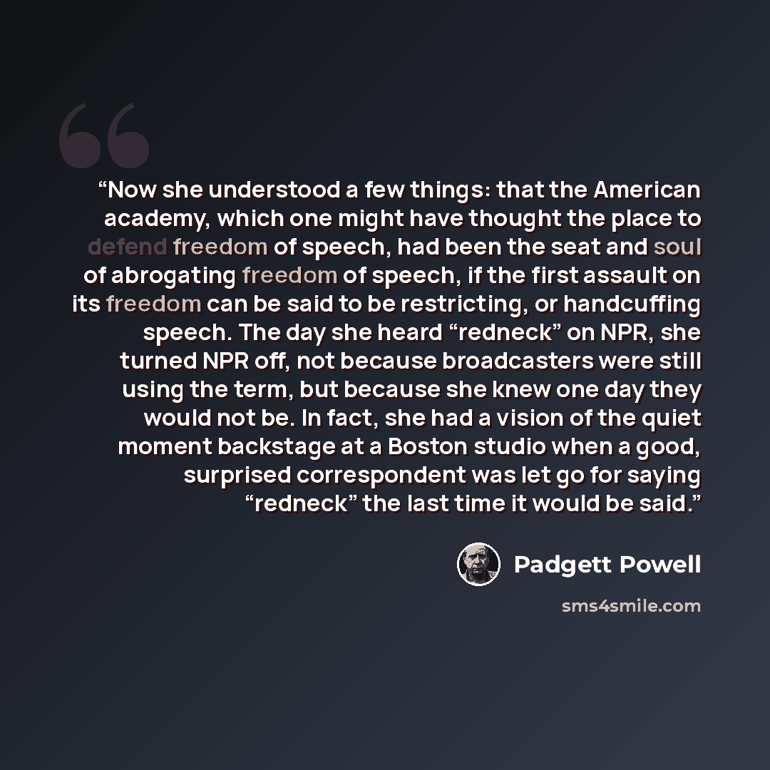 “Now she understood a few things: that the American academy, which one might have thought the place to defend freedom of speech, had been the seat and soul of abrogating freedom of speech, if the first assault on its freedom can be said to be restricting, or handcuffing speech. The day she heard…” quote by Padgett Powell
