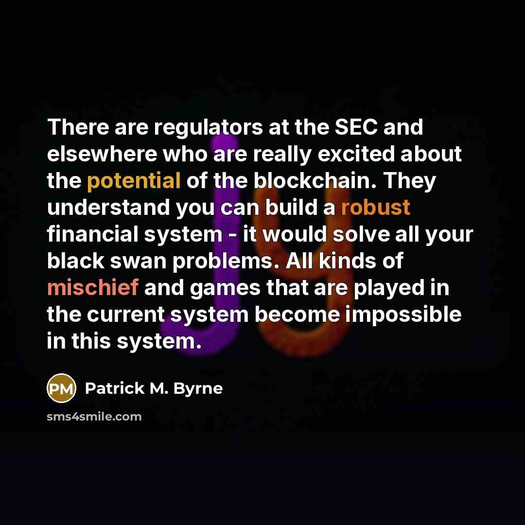 “There are regulators at the SEC and elsewhere who are really excited about the potential of the blockchain. They understand you can build a robust financial system - it would solve all your black swan problems. All kinds of mischief and games that are played in the current system become impossible…” quote by Patrick M. Byrne